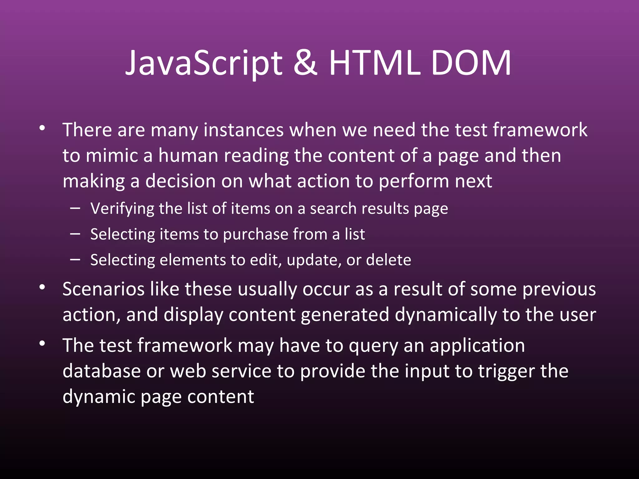 JavaScript & HTML DOM
• There are many instances when we need the test framework
to mimic a human reading the content of a page and then
making a decision on what action to perform next
– Verifying the list of items on a search results page
– Selecting items to purchase from a list
– Selecting elements to edit, update, or delete
• Scenarios like these usually occur as a result of some previous
action, and display content generated dynamically to the user
• The test framework may have to query an application
database or web service to provide the input to trigger the
dynamic page content
 