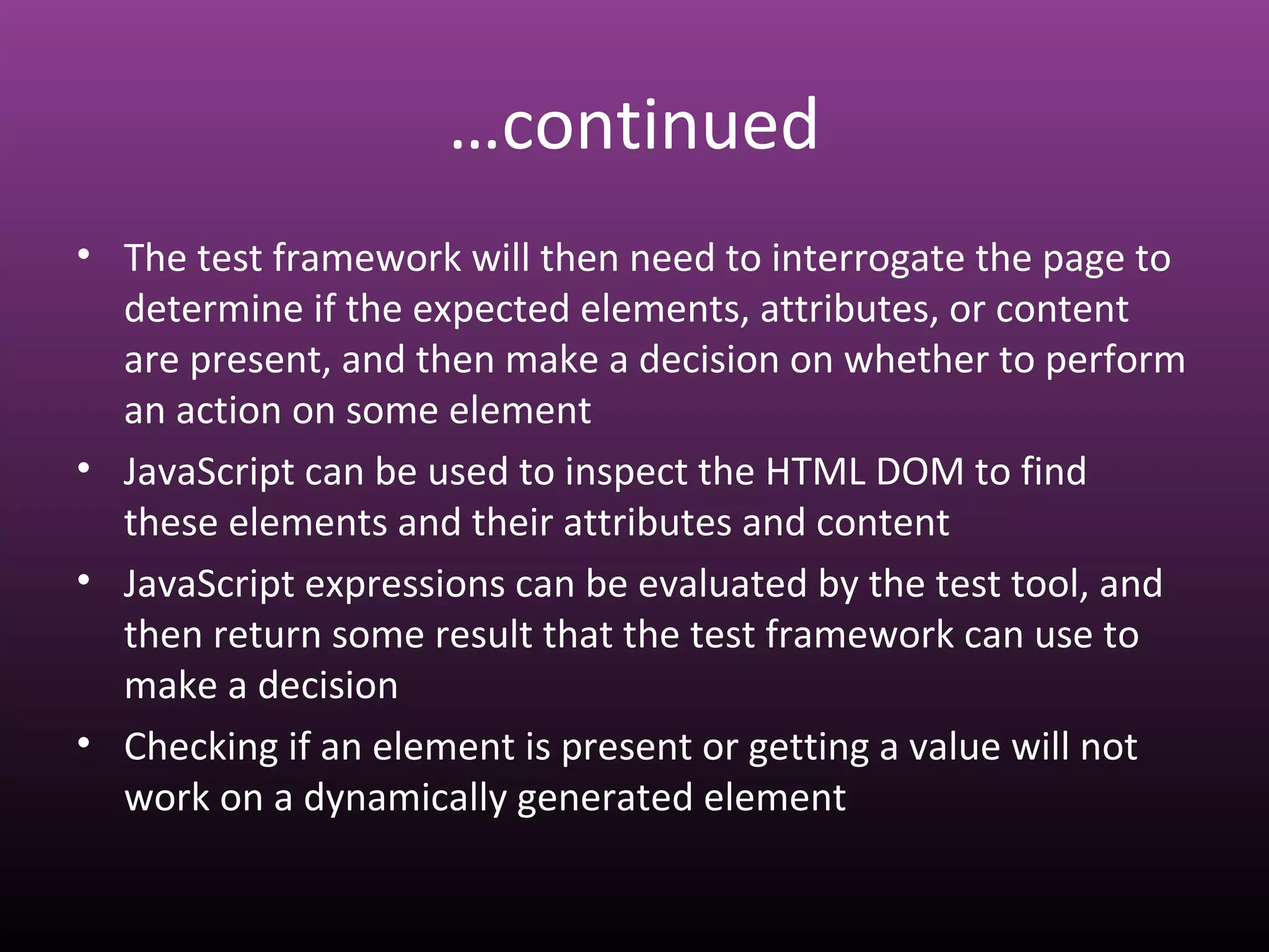 …continued
• The test framework will then need to interrogate the page to
determine if the expected elements, attributes, or content
are present, and then make a decision on whether to perform
an action on some element
• JavaScript can be used to inspect the HTML DOM to find
these elements and their attributes and content
• JavaScript expressions can be evaluated by the test tool, and
then return some result that the test framework can use to
make a decision
• Checking if an element is present or getting a value will not
work on a dynamically generated element
 
