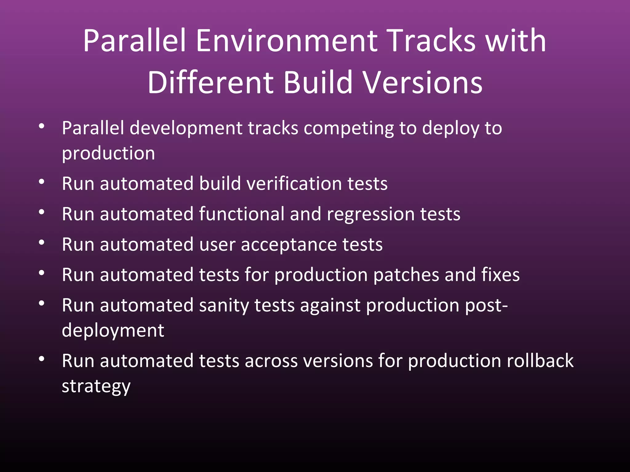 Parallel Environment Tracks with
Different Build Versions
• Parallel development tracks competing to deploy to
production
• Run automated build verification tests
• Run automated functional and regression tests
• Run automated user acceptance tests
• Run automated tests for production patches and fixes
• Run automated sanity tests against production post-
deployment
• Run automated tests across versions for production rollback
strategy
 