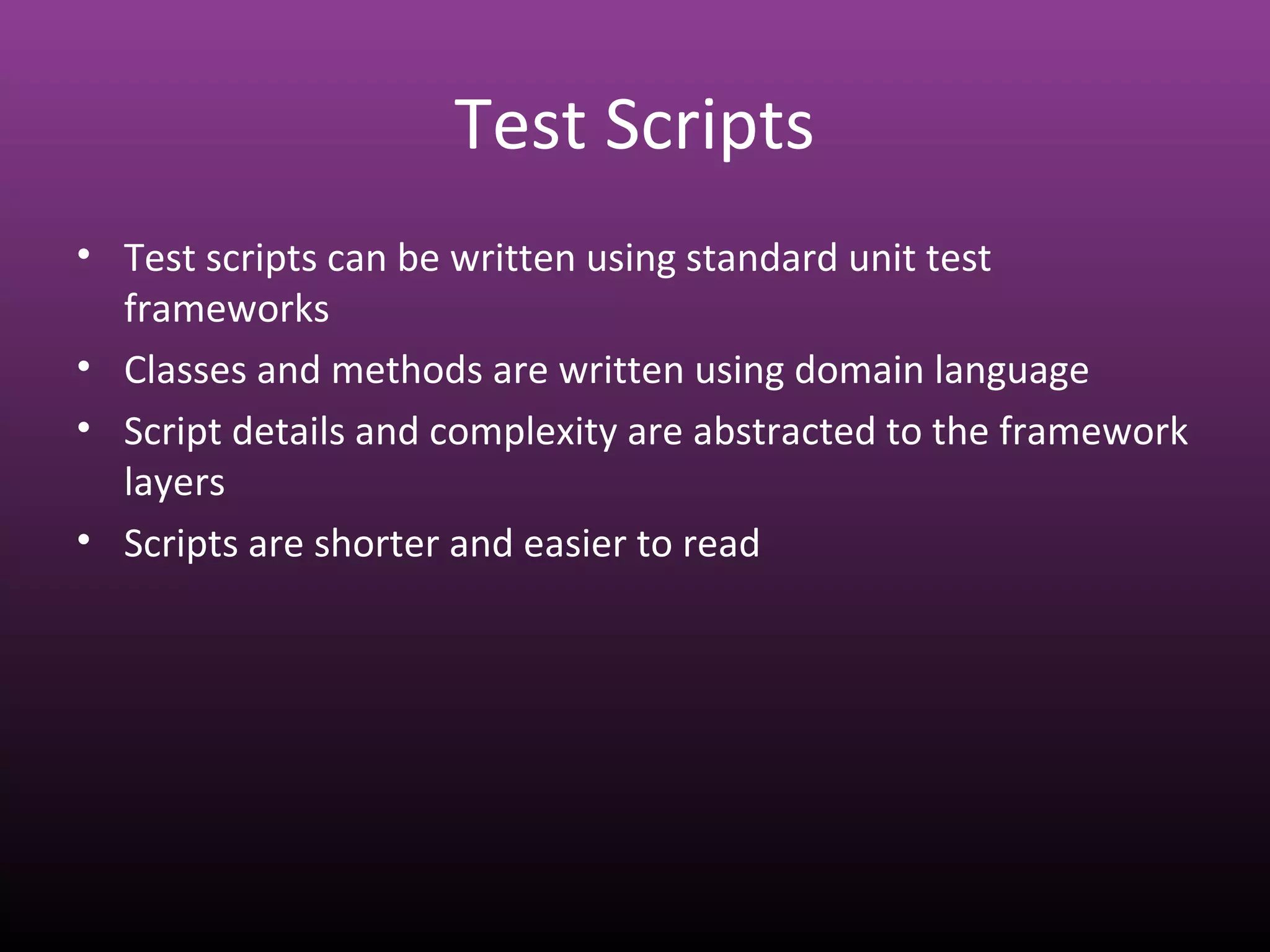 Test Scripts
• Test scripts can be written using standard unit test
frameworks
• Classes and methods are written using domain language
• Script details and complexity are abstracted to the framework
layers
• Scripts are shorter and easier to read
 