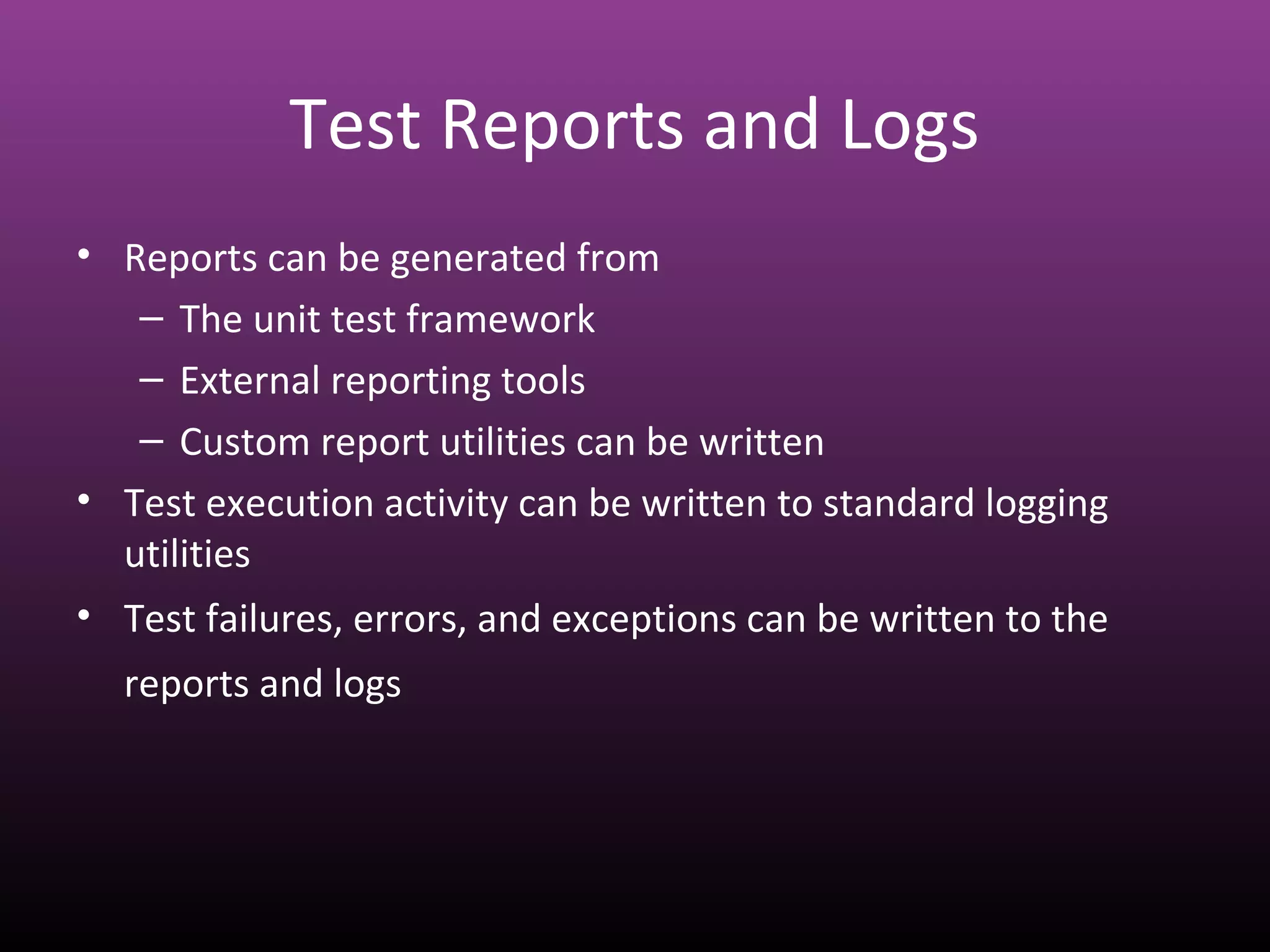 Test Reports and Logs
• Reports can be generated from
– The unit test framework
– External reporting tools
– Custom report utilities can be written
• Test execution activity can be written to standard logging
utilities
• Test failures, errors, and exceptions can be written to the
reports and logs
 