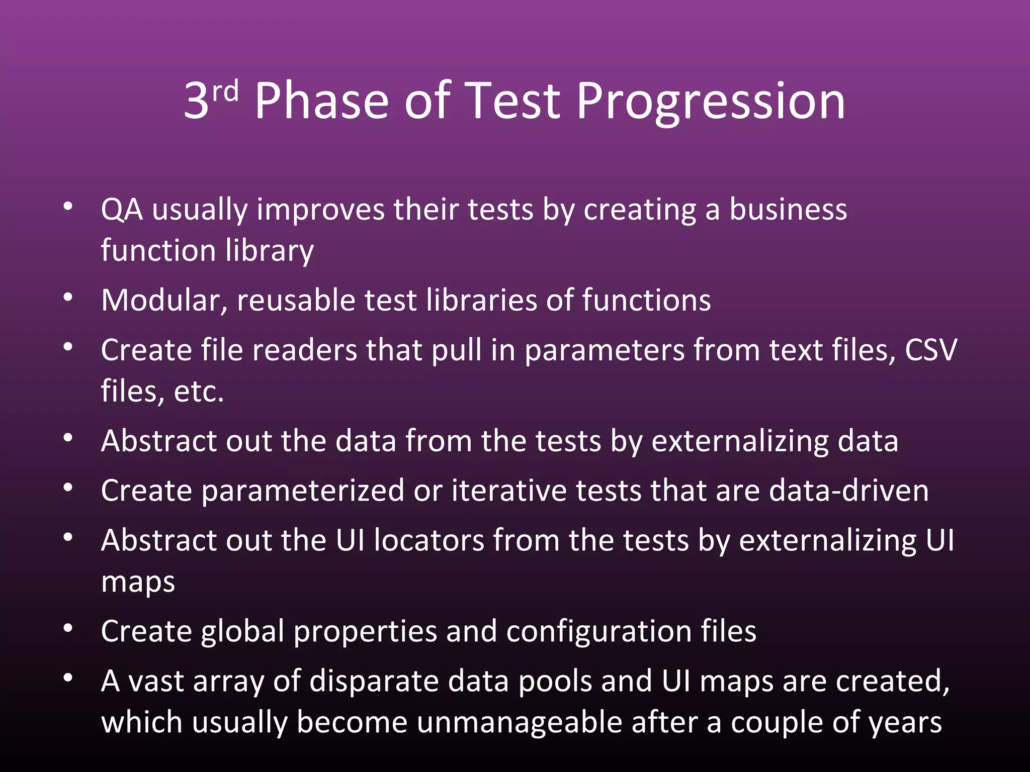 3rd
Phase of Test Progression
• QA usually improves their tests by creating a business
function library
• Modular, reusable test libraries of functions
• Create file readers that pull in parameters from text files, CSV
files, etc.
• Abstract out the data from the tests by externalizing data
• Create parameterized or iterative tests that are data-driven
• Abstract out the UI locators from the tests by externalizing UI
maps
• Create global properties and configuration files
• A vast array of disparate data pools and UI maps are created,
which usually become unmanageable after a couple of years
 