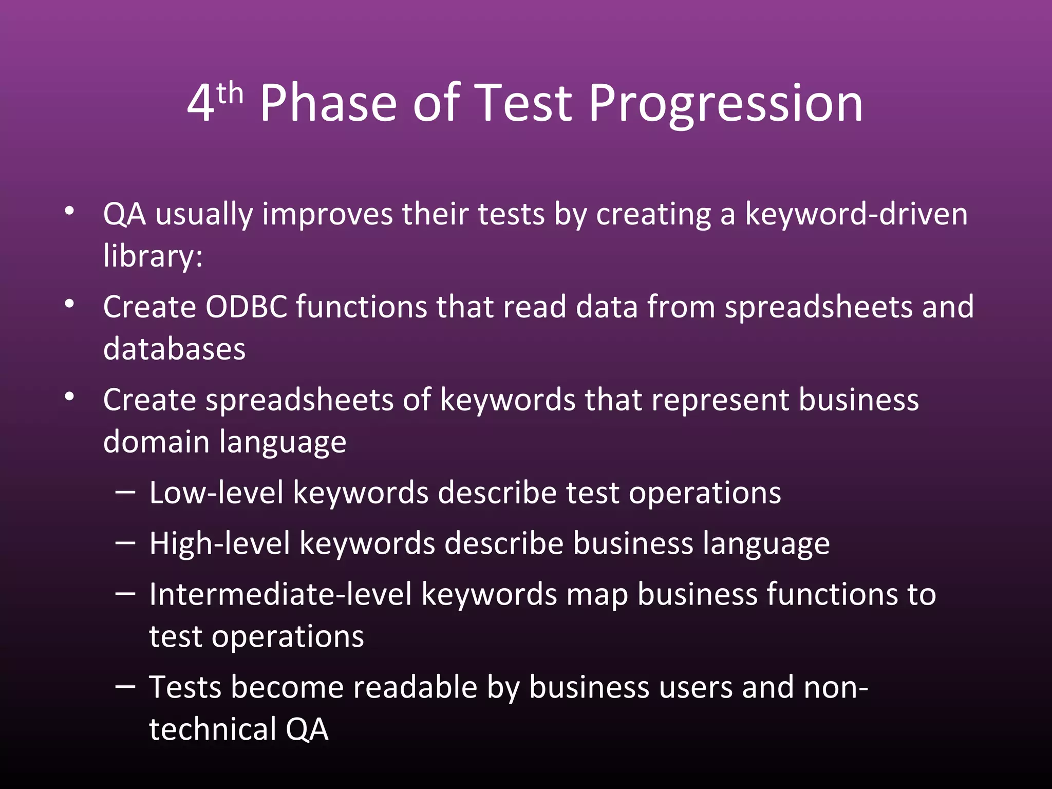 4th
Phase of Test Progression
• QA usually improves their tests by creating a keyword-driven
library:
• Create ODBC functions that read data from spreadsheets and
databases
• Create spreadsheets of keywords that represent business
domain language
– Low-level keywords describe test operations
– High-level keywords describe business language
– Intermediate-level keywords map business functions to
test operations
– Tests become readable by business users and non-
technical QA
 