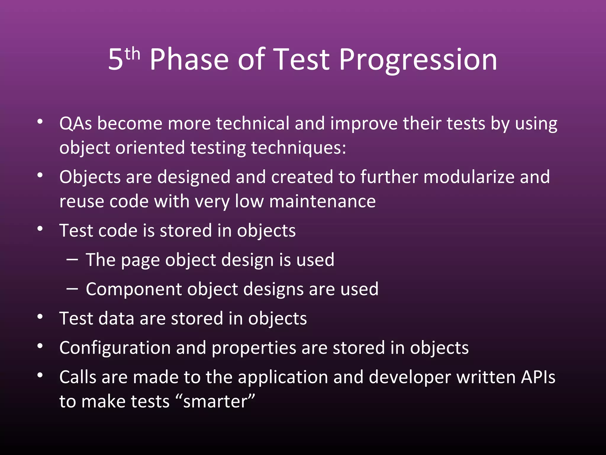 5th
Phase of Test Progression
• QAs become more technical and improve their tests by using
object oriented testing techniques:
• Objects are designed and created to further modularize and
reuse code with very low maintenance
• Test code is stored in objects
– The page object design is used
– Component object designs are used
• Test data are stored in objects
• Configuration and properties are stored in objects
• Calls are made to the application and developer written APIs
to make tests “smarter”
 