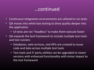 …continued
• Continuous integration environments are utilized to run tests
• QA moves into white box testing to drive quality deeper into
the application
– UI tests are ran “headless” to make them execute faster
• QA expands the test framework to include multiple test tools
and test runners
– Databases, web services, and APIs are created to reuse
code and data across multiple test tools
– Test tools and 3rd
party utilities can be upgraded to newer
versions with enhanced functionality with minor impact to
the test framework
 