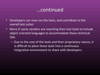 …continued
• Developers can now run the tests, and contribute to the
overall test suites
• More 3rd
party vendors are rewriting their test tools to include
object oriented languages to accommodate these technical
QAs
– Due to the cost of the tools and their proprietary nature, it
is difficult to place these tools into a continuous
integration environment to share with developers
 