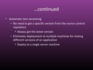 …continued
• Automatic test versioning
– No need to get a specific version from the source control
repository
• Always get the latest version
– Eliminates deployment to multiple machines for testing
different versions of an application
• Deploy to a single server machine
 
