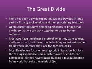 The Great Divide
• There has been a divide separating QA and Dev due in large
part by 3rd
party tool vendors and their proprietary test tools
• Open source tools have helped significantly to bridge that
divide, so that we can work together to create better
software
• Most QAs have the bigger picture of what they want to test,
and how to do it, but have trouble building robust automation
frameworks, because they lack the technical skills.
• Most Developers focus on testing code in isolation, but lack
the testing experience from a system-wide or end-to-end
perspective, so they have trouble building a test automation
framework that suits the needs of QA.
 