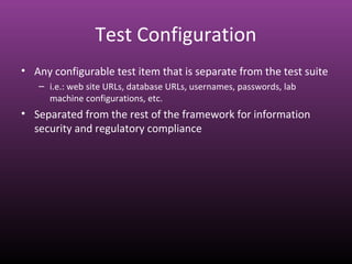 Test Configuration
• Any configurable test item that is separate from the test suite
– i.e.: web site URLs, database URLs, usernames, passwords, lab
machine configurations, etc.
• Separated from the rest of the framework for information
security and regulatory compliance
 