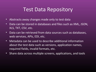 Test Data Repository
• Abstracts away changes made only to test data
• Data can be stored in databases and files such as XML, JSON,
XLS, TXT, CSV, etc.
• Data can be retrieved from data sources such as databases,
web services, APIs, EDI, etc.
• Metadata can be used to describe additional information
about the test data such as versions, application names,
required fields, invalid formats, etc.
• Share data across multiple screens, applications, and tools
 