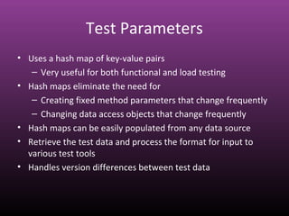 Test Parameters
• Uses a hash map of key-value pairs
– Very useful for both functional and load testing
• Hash maps eliminate the need for
– Creating fixed method parameters that change frequently
– Changing data access objects that change frequently
• Hash maps can be easily populated from any data source
• Retrieve the test data and process the format for input to
various test tools
• Handles version differences between test data
 