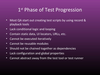 1st
Phase of Test Progression
• Most QA start out creating test scripts by using record &
playback tools
• Lack conditional logic and looping
• Contain static data, UI locators, URLs, etc.
• Cannot be executed iteratively
• Cannot be reusable modules
• Should not be chained together as dependencies
• Lack configuration and global properties
• Cannot abstract away from the test tool or test runner
 