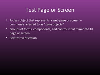 Test Page or Screen
• A class object that represents a web page or screen –
commonly referred to as “page objects”
• Groups of forms, components, and controls that mimic the UI
page or screen
• Self test verification
 