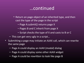 …continued
• Return an page object of an inherited type, and then
cast the type of the page in the script
– Page A.submit() returns page X
– Pages B and C inherit from page X
– Script checks the type of X and casts to B or C
– This can get very ugly in a script…
• Submitting a page may initiate an AJAX call, which can rewrite
the same page
– Page A could display an AJAX (modal) dialog
– Page A could display some other AJAX widget
– Page A could be rewritten to look like page B
 