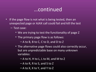 …continued
• If the page flow is not what is being tested, then an
unexpected page or AJAX call could fail and kill the test
– Test case:
• We are trying to test the functionality of page Z
• The primary page flow is as follows:
– A to B, B to C, C to D, and D to Z
• The alternative page flows could also correctly occur,
but are unpredictable base on many unknown
variables:
– A to H, H to L, L to M, and M to Z
– A to R, R to S, and S to Z
– A to X, X to Y, and Y to Z
 