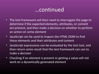…continued
• The test framework will then need to interrogate the page to
determine if the expected elements, attributes, or content
are present, and then make a decision on whether to perform
an action on some element
• JavaScript can be used to inspect the HTML DOM to find
these elements and their attributes and content
• JavaScript expressions can be evaluated by the test tool, and
then return some result that the test framework can use to
make a decision
• Checking if an element is present or getting a value will not
work on a dynamically generated element
 