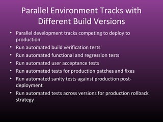 Parallel Environment Tracks with
Different Build Versions
• Parallel development tracks competing to deploy to
production
• Run automated build verification tests
• Run automated functional and regression tests
• Run automated user acceptance tests
• Run automated tests for production patches and fixes
• Run automated sanity tests against production post-
deployment
• Run automated tests across versions for production rollback
strategy
 