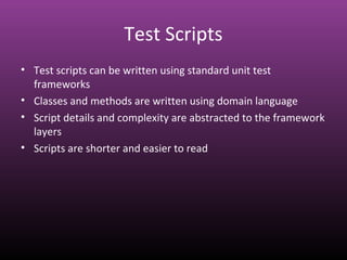 Test Scripts
• Test scripts can be written using standard unit test
frameworks
• Classes and methods are written using domain language
• Script details and complexity are abstracted to the framework
layers
• Scripts are shorter and easier to read
 