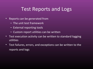 Test Reports and Logs
• Reports can be generated from
– The unit test framework
– External reporting tools
– Custom report utilities can be written
• Test execution activity can be written to standard logging
utilities
• Test failures, errors, and exceptions can be written to the
reports and logs
 