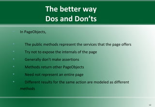 The better way
Dos and Don’ts
 In PageObjects,
 The public methods represent the services that the page offers
 Try not to expose the internals of the page
 Generally don't make assertions
 Methods return other PageObjects
 Need not represent an entire page
 Different results for the same action are modeled as different
methods
12
 