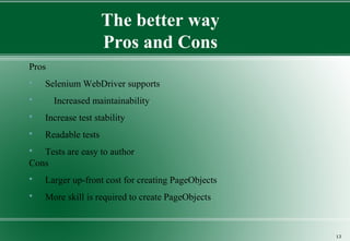 The better way
Pros and Cons
Pros
 Selenium WebDriver supports
 Increased maintainability
 Increase test stability
 Readable tests
 Tests are easy to author
Cons
 Larger up-front cost for creating PageObjects
 More skill is required to create PageObjects
13
 