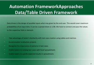 Automation FrameworkApproaches
Data/Table Driven Framework
 Data driven is the design of possible inputs what may given by the end user. This would cover maximum
probabilities of an input data. It can be a spread sheet or a DB. We have to connect and pass the values
to the respective field or element.
 Take advantage of tester’s familiarity with test case creation using tables and matrices
 Accommodate localization projects
 Recognize the importance of patterns in test cases
 Enable testers to catalog test cases with Excel spreadsheets
 Enable testers to specify expected results in spreadsheets
15
 