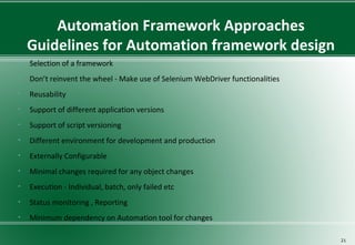 Automation Framework Approaches
Guidelines for Automation framework design
• Selection of a framework
• Don’t reinvent the wheel - Make use of Selenium WebDriver functionalities
• Reusability
• Support of different application versions
• Support of script versioning
• Different environment for development and production
• Externally Configurable
• Minimal changes required for any object changes
• Execution - Individual, batch, only failed etc
• Status monitoring , Reporting
• Minimum dependency on Automation tool for changes
21
 