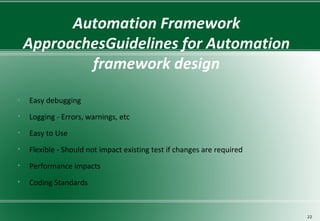 Automation Framework
ApproachesGuidelines for Automation
framework design
• Easy debugging
• Logging - Errors, warnings, etc
• Easy to Use
• Flexible - Should not impact existing test if changes are required
• Performance impacts
• Coding Standards
22
 