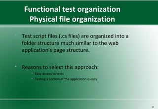 Functional test organization
Physical file organization
 Test script files (.cs files) are organized into a
folder structure much similar to the web
application’s page structure.
 Reasons to select this approach:
 Easy access to tests
 Testing a section of the application is easy
23
 