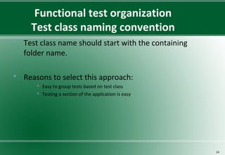 Functional test organization
Test class naming convention
 Test class name should start with the containing
folder name.
 Reasons to select this approach:
 Easy to group tests based on test class
 Testing a section of the application is easy
24
 