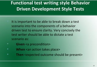 Functional test writing style Behavior
Driven Development Style Tests
 It is important to be able to break down a test
scenario into the components of a behavior
driven test to ensure clarity. Very concisely the
test writer should be able to dictate a test
scenario as:
 Given <a precondition>
 When <an action takes place>
 Then <expected outcome should be present>
25
 