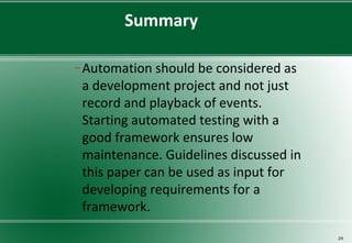 Summary
− Automation should be considered as
a development project and not just
record and playback of events.
Starting automated testing with a
good framework ensures low
maintenance. Guidelines discussed in
this paper can be used as input for
developing requirements for a
framework.
29
 