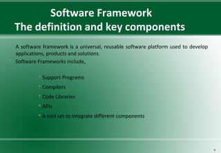 Software Framework
The definition and key components
 A software framework is a universal, reusable software platform used to develop
applications, products and solutions.
 Software Frameworks include,
 Support Programs
 Compilers
 Code Libraries
 APIs
 A tool set to integrate different components
4
 