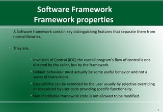 Software Framework
Framework properties
 A Software framework contain key distinguishing features that separate them from
normal libraries.
 They are,
 Inversion of Control (IOC) the overall program's flow of control is not
dictated by the caller, but by the framework.
 Default behaviour must actually be some useful behavior and not a
series of instructions.
 Extensibility can be extended by the user usually by selective overriding
or specialized by user code providing specific functionality.
 Non modifiable framework code is not allowed to be modified.
5
 