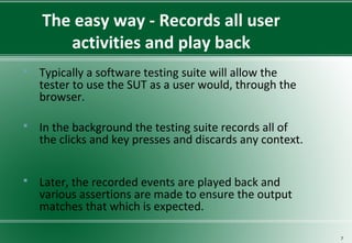 The easy way - Records all user
activities and play back
 Typically a software testing suite will allow the
tester to use the SUT as a user would, through the
browser.
 In the background the testing suite records all of
the clicks and key presses and discards any context.
 Later, the recorded events are played back and
various assertions are made to ensure the output
matches that which is expected.
7
 