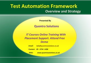 Test Automation Framework
Overview and Strategy
Presented By
Quontra Solutions
IT Courses Online Training With
Placement Support. Attend Free
Demo
Email: info@quontrasolutions.co.uk
Contact: 20 - 3734 -1498
Web: www.quontrasolutions.co.uk
 