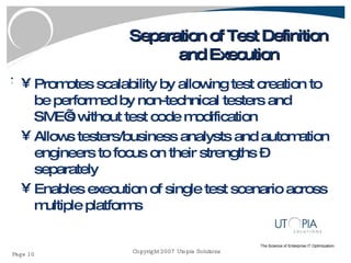 Separation of Test Definition and Execution Promotes scalability by allowing test creation to be performed by non-technical testers and SME’s without test code modification Allows testers/business analysts and automation engineers to focus on their strengths – separately Enables execution of single test scenario across multiple platforms 