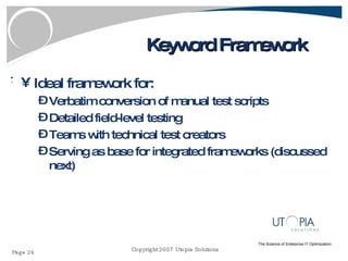 Keyword Framework Ideal framework for: Verbatim conversion of manual test scripts Detailed field-level testing Teams with technical test creators Serving as base for integrated frameworks (discussed next) 