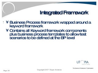 Integrated Framework Business Process framework wrapped around a keyword framework Contains all Keyword framework components plus business process templates to allow test scenarios to be defined at the BP level 