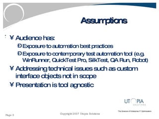 Assumptions Audience has: Exposure to automation best practices Exposure to contemporary test automation tool (e.g. WinRunner, QuickTest Pro, SilkTest, QA Run, Robot) Addressing technical issues such as custom interface objects not in scope Presentation is tool agnostic 
