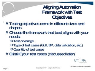 Aligning Automation Framework with Test Objectives Testing objectives come in different sizes and shapes Choose the framework that best aligns with your needs: Test coverage Type of test cases (GUI, BP, data validation, etc.) Quantity of test cases “ Distill” your test cases (discussed later) 