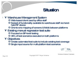 Situation Warehouse Management System Web-based client used by office staff Subset of functionality available to warehouse staff via hand-held RF device One-to-one mapping of screens & fields between platforms Existing manual regression test suite Focused on BP-level testing 35% of test scenarios executed on both platforms Objectives Create automated test suite to include existing test coverage Single input source for multi-platform test scenarios 
