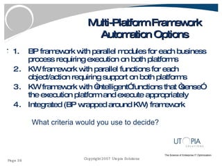 Multi-Platform Framework Automation Options BP framework with parallel modules for each business process requiring execution on both platforms KW framework with parallel functions for each object/action requiring support on both platforms KW framework with “intelligent” functions that “sense” the execution platform and execute appropriately Integrated (BP wrapped around KW) framework What criteria would you use to decide? 