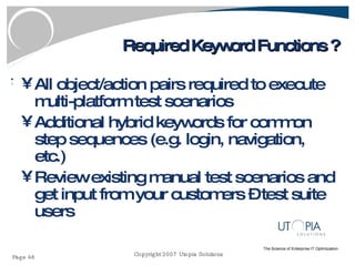 Required Keyword Functions ? All object/action pairs required to execute multi-platform test scenarios Additional hybrid keywords for common step sequences (e.g. login, navigation, etc.) Review existing manual test scenarios and get input from your customers – test suite users 