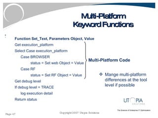 Multi-Platform Keyword Functions Function Set_Text, Parameters Object, Value Get execution_platform Select Case execution_platform Case BROWSER status = Set web Object = Value Case RF status = Set RF Object = Value Get debug level If debug level = TRACE log execution detail Return status Multi-Platform Code Mange multi-platform differences at the tool level if possible  