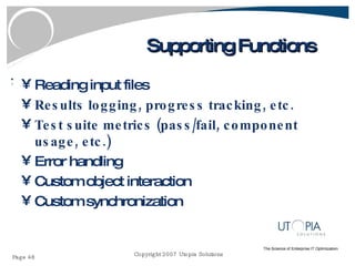 Supporting Functions Reading input files Results logging, progress tracking, etc. Test suite metrics (pass/fail, component usage, etc.) Error handling Custom object interaction Custom synchronization 
