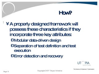 How? A properly designed framework will possess these characteristics if they incorporate three key attributes: Modular data-driven design Separation of test definition and test execution Error detection and recovery 