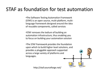 STAF as foundation for test automation
        •The Software Testing Automation Framework
        (STAF) is an open source, multi-platform, multi-
        language framework designed around the idea
        of reusable components, called services

        •STAF removes the tedium of building an
        automation infrastructure, thus enabling you
        to focus on building your automation solution

        •The STAF framework provides the foundation
        upon which to build higher level solutions, and
        provides a pluggable approach supported
        across a large variety of platforms and
        languages.



               http://staf.sourceforge.net/
 