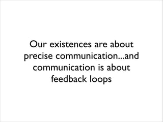 Our existences are about
precise communication...and
communication is about
feedback loops

 