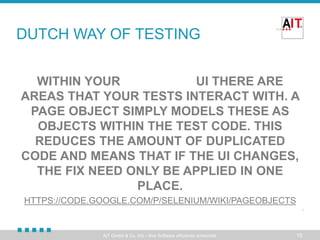 DUTCH WAY OF TESTING
WITHIN YOUR WEB APP'S UI THERE ARE
AREAS THAT YOUR TESTS INTERACT WITH. A
PAGE OBJECT SIMPLY MODELS THESE AS
OBJECTS WITHIN THE TEST CODE. THIS
REDUCES THE AMOUNT OF DUPLICATED
CODE AND MEANS THAT IF THE UI CHANGES,
THE FIX NEED ONLY BE APPLIED IN ONE
PLACE.
HTTPS://CODE.GOOGLE.COM/P/SELENIUM/WIKI/PAGEOBJECTS

AIT GmbH & Co. KG – Ihre Software effizienter entwickelt.

15

 